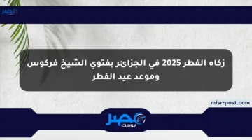 زكاة الفطر 2025 في الجزائر بفتوى الشيخ فركوس وموعد عيد الفطر